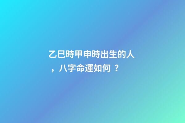 乙巳時甲申時出生的人，八字命運如何？